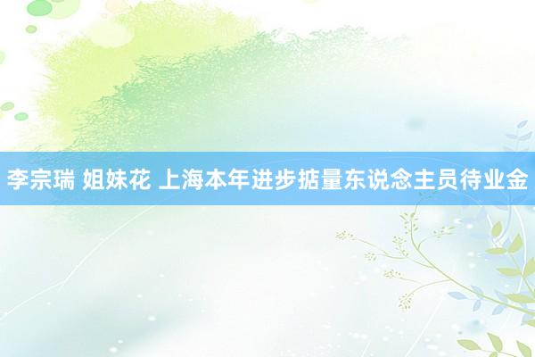 李宗瑞 姐妹花 上海本年进步掂量东说念主员待业金