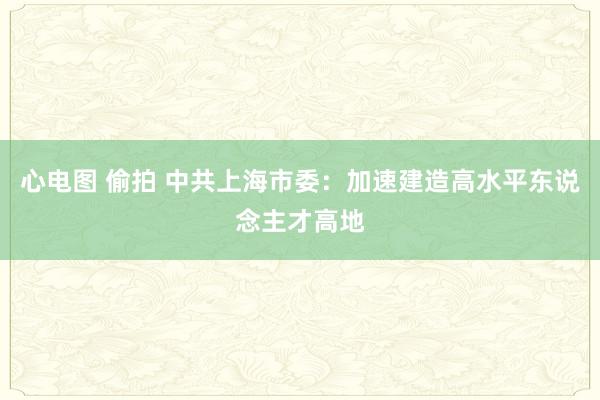 心电图 偷拍 中共上海市委：加速建造高水平东说念主才高地