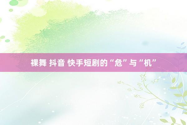 裸舞 抖音 快手短剧的“危”与“机”