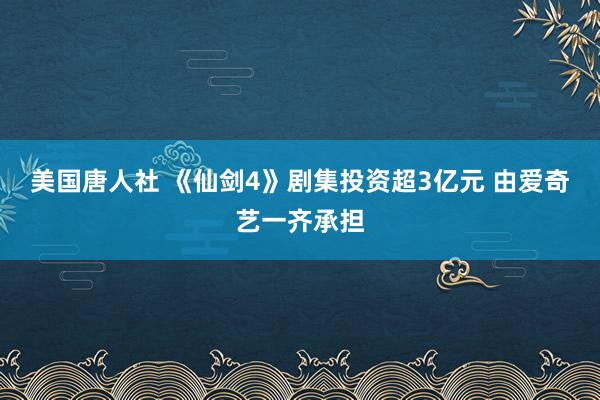 美国唐人社 《仙剑4》剧集投资超3亿元 由爱奇艺一齐承担