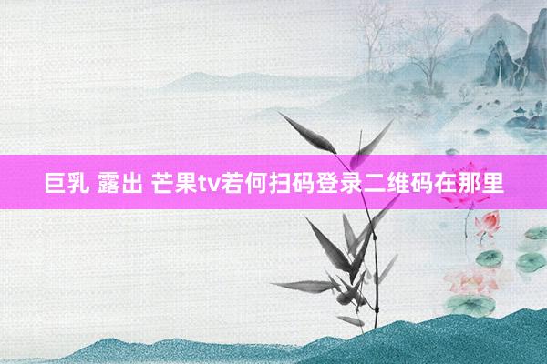 巨乳 露出 芒果tv若何扫码登录二维码在那里