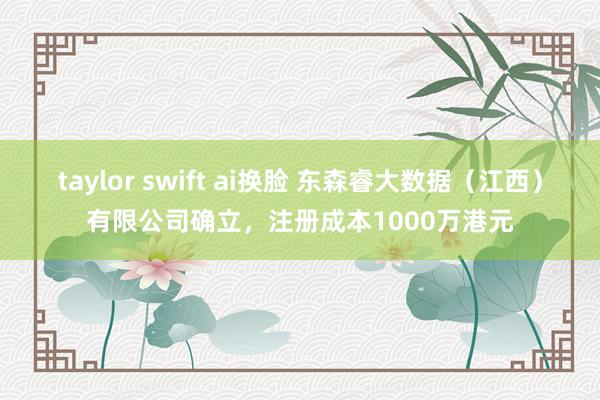 taylor swift ai换脸 东森睿大数据（江西）有限公司确立，注册成本1000万港元