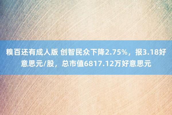 糗百还有成人版 创智民众下降2.75%，报3.18好意思元/股，总市值6817.12万好意思元
