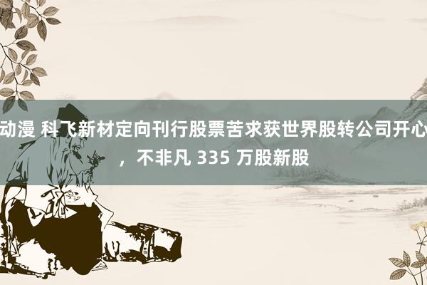 动漫 科飞新材定向刊行股票苦求获世界股转公司开心，不非凡 335 万股新股