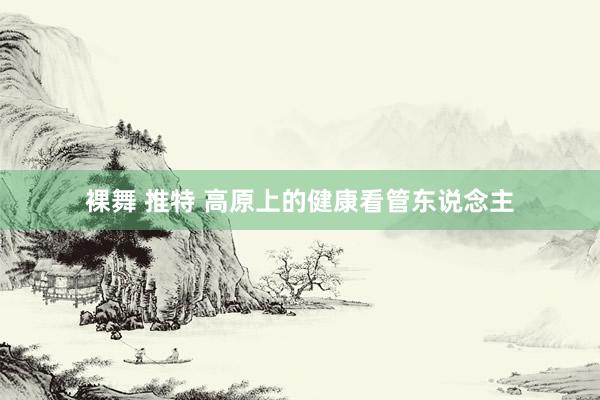 裸舞 推特 高原上的健康看管东说念主