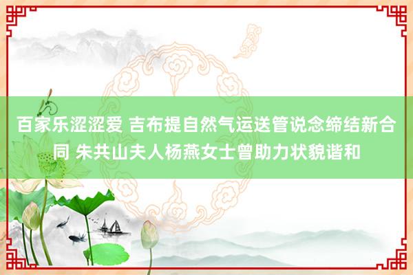 百家乐涩涩爱 吉布提自然气运送管说念缔结新合同 朱共山夫人杨燕女士曾助力状貌谐和