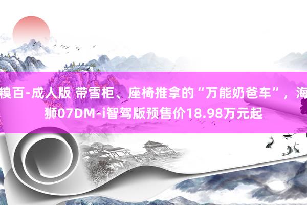 糗百-成人版 带雪柜、座椅推拿的“万能奶爸车”，海狮07DM-i智驾版预售价18.98万元起