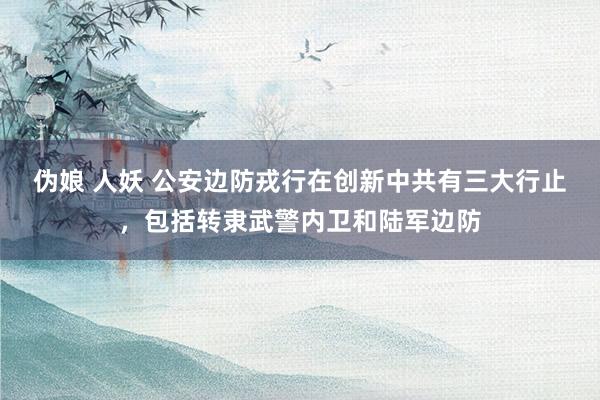 伪娘 人妖 公安边防戎行在创新中共有三大行止，包括转隶武警内卫和陆军边防