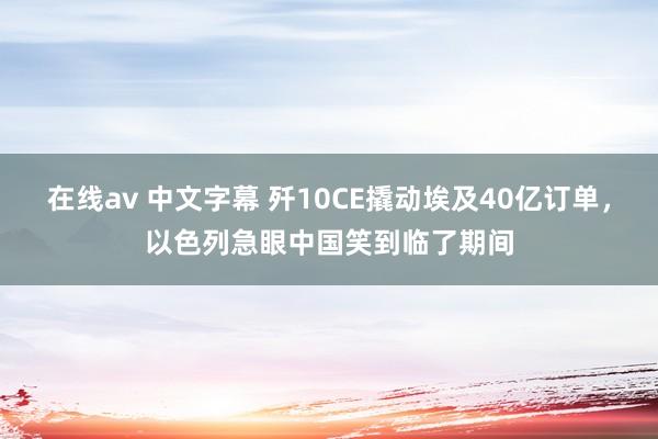 在线av 中文字幕 歼10CE撬动埃及40亿订单，以色列急眼中国笑到临了期间
