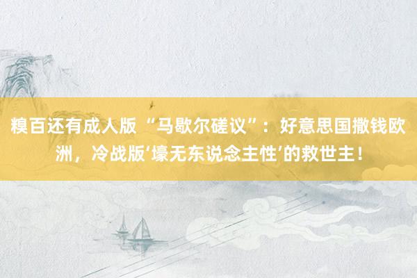 糗百还有成人版 “马歇尔磋议”：好意思国撒钱欧洲，冷战版‘壕无东说念主性’的救世主！