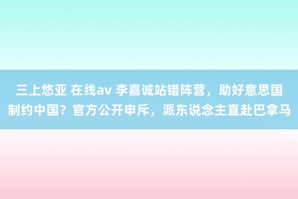 三上悠亚 在线av 李嘉诚站错阵营，助好意思国制约中国？官方公开申斥，派东说念主直赴巴拿马