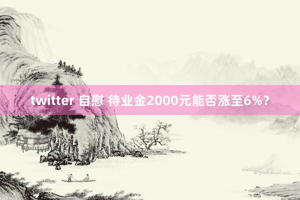 twitter 自慰 待业金2000元能否涨至6%？