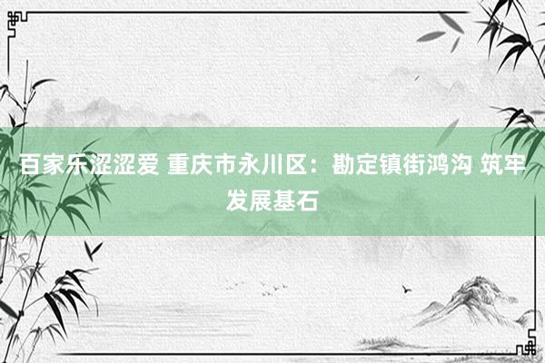 百家乐涩涩爱 重庆市永川区：勘定镇街鸿沟 筑牢发展基石