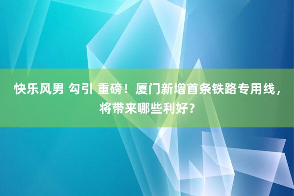 快乐风男 勾引 重磅！厦门新增首条铁路专用线，将带来哪些利好？