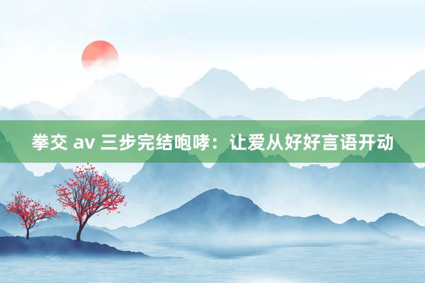 拳交 av 三步完结咆哮：让爱从好好言语开动