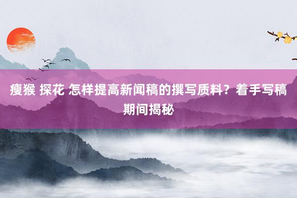 瘦猴 探花 怎样提高新闻稿的撰写质料？着手写稿期间揭秘