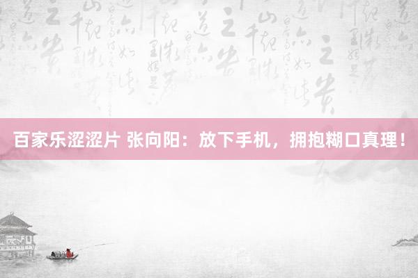 百家乐涩涩片 张向阳：放下手机，拥抱糊口真理！