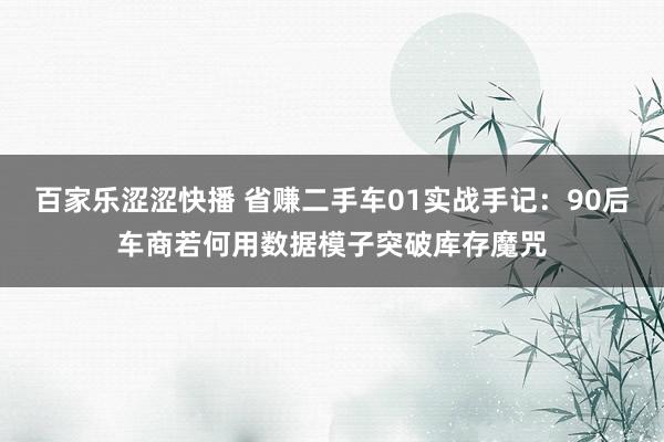 百家乐涩涩快播 省赚二手车01实战手记：90后车商若何用数据模子突破库存魔咒