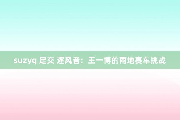 suzyq 足交 逐风者：王一博的雨地赛车挑战