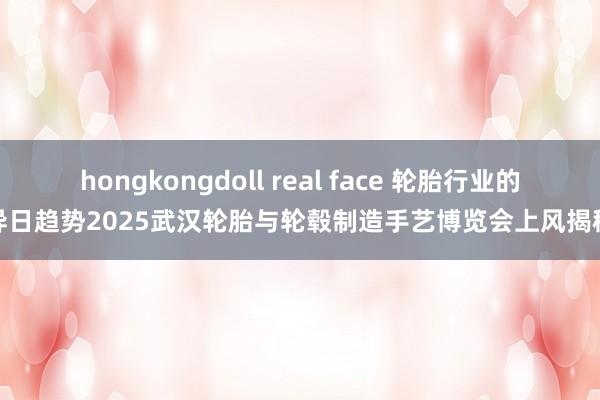 hongkongdoll real face 轮胎行业的异日趋势2025武汉轮胎与轮毂制造手艺博览会上风揭秘