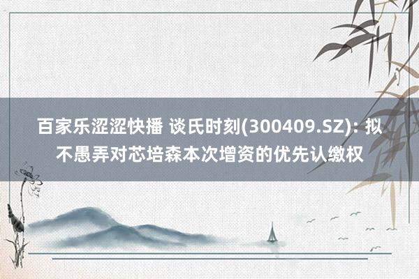 百家乐涩涩快播 谈氏时刻(300409.SZ): 拟不愚弄对芯培森本次增资的优先认缴权