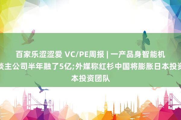 百家乐涩涩爱 VC/PE周报 | 一产品身智能机器东谈主公司半年融了5亿;外媒称红杉中国将膨胀日本投资团队