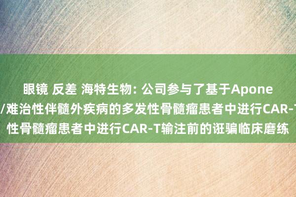 眼镜 反差 海特生物: 公司参与了基于Aponermin的过渡调整在复发/难治性伴髓外疾病的多发性骨髓瘤患者中进行CAR-T输注前的诳骗临床磨练