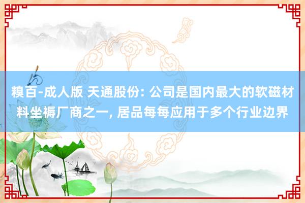 糗百-成人版 天通股份: 公司是国内最大的软磁材料坐褥厂商之一， 居品每每应用于多个行业边界