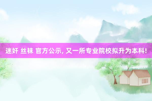 迷奸 丝袜 官方公示， 又一所专业院校拟升为本科!