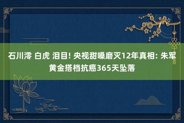 石川澪 白虎 泪目! 央视甜嗓磨灭12年真相: 朱军黄金搭档抗癌365天坠落