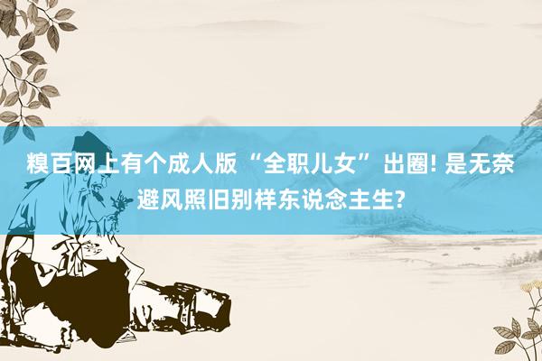 糗百网上有个成人版 “全职儿女” 出圈! 是无奈避风照旧别样东说念主生?