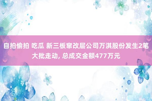 自拍偷拍 吃瓜 新三板窜改层公司万淇股份发生2笔大批走动， 总成交金额477万元