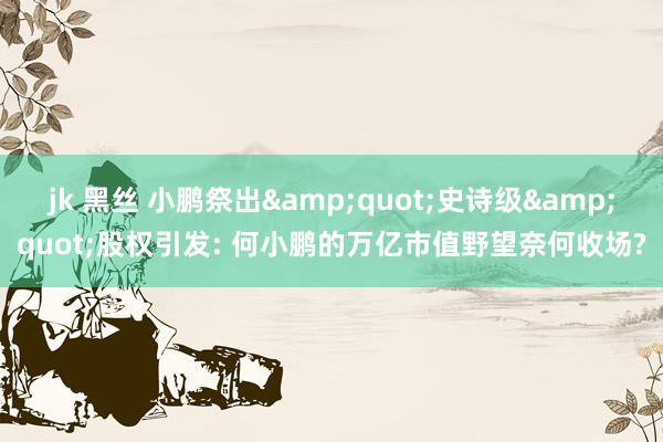 jk 黑丝 小鹏祭出&quot;史诗级&quot;股权引发: 何小鹏的万亿市值野望奈何收场?