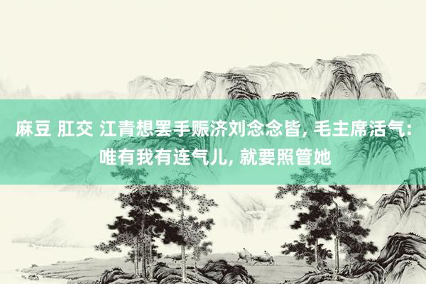 麻豆 肛交 江青想罢手赈济刘念念皆， 毛主席活气: 唯有我有连气儿， 就要照管她