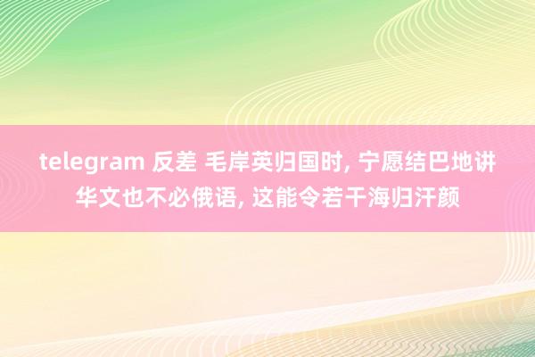 telegram 反差 毛岸英归国时， 宁愿结巴地讲华文也不必俄语， 这能令若干海归汗颜