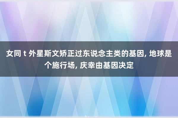 女同 t 外星斯文矫正过东说念主类的基因， 地球是个施行场， 庆幸由基因决定