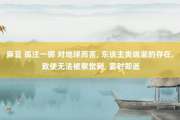 麻豆 孤注一掷 对地球而言， 东谈主类端淑的存在， 致使无法被察觉到， 霎时即逝