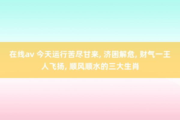 在线av 今天运行苦尽甘来， 济困解危， 财气一王人飞扬， 顺风顺水的三大生肖