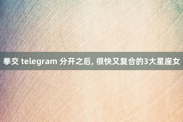 拳交 telegram 分开之后， 很快又复合的3大星座女
