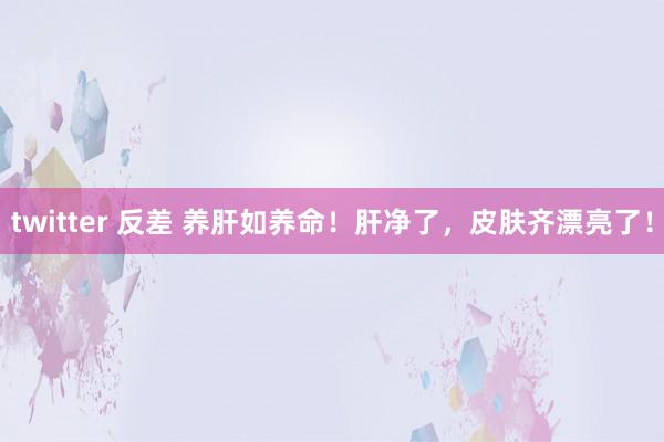 twitter 反差 养肝如养命！肝净了，皮肤齐漂亮了！