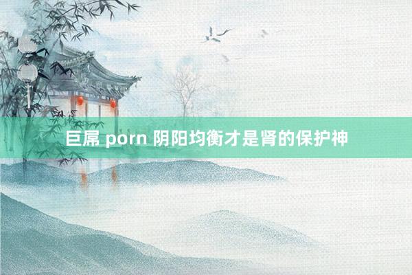 巨屌 porn 阴阳均衡才是肾的保护神