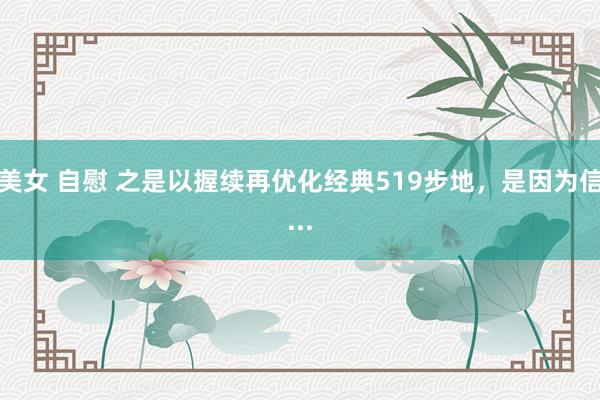 美女 自慰 之是以握续再优化经典519步地，是因为信...
