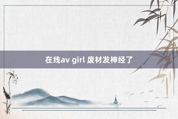 在线av girl 废材发神经了