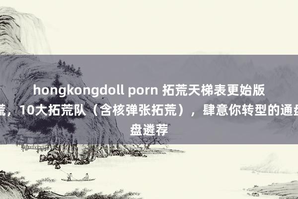 hongkongdoll porn 拓荒天梯表更始版丨莫慌，10大拓荒队（含核弹张拓荒），肆意你转型的通盘遴荐