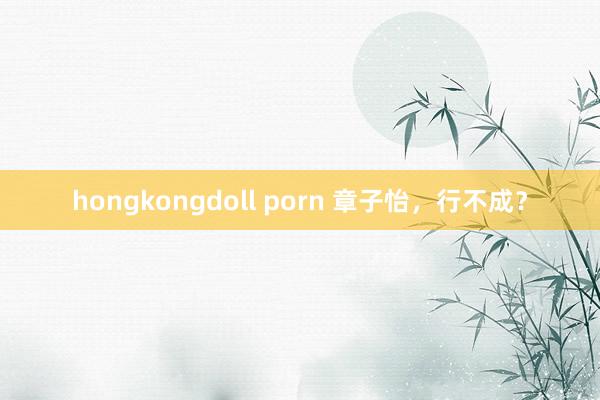 hongkongdoll porn 章子怡，行不成？