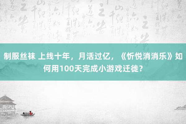 制服丝袜 上线十年，月活过亿，《忻悦消消乐》如何用100天完成小游戏迁徙？
