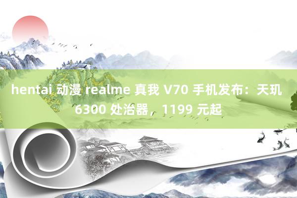 hentai 动漫 realme 真我 V70 手机发布：天玑 6300 处治器，1199 元起