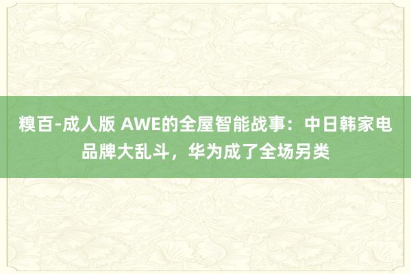 糗百-成人版 AWE的全屋智能战事：中日韩家电品牌大乱斗，华为成了全场另类